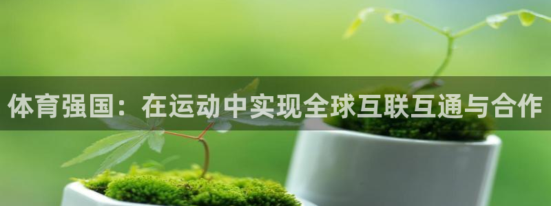 MK体育官方集团官网:体育强国:在运动中实现全球互联互通与合